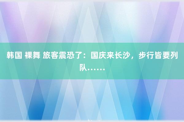 韩国 裸舞 旅客震恐了：国庆来长沙，步行皆要列队……