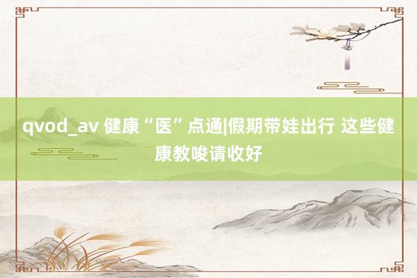 qvod_av 健康“医”点通|假期带娃出行 这些健康教唆请收好