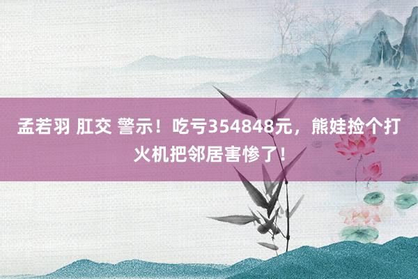 孟若羽 肛交 警示！吃亏354848元，熊娃捡个打火机把邻居害惨了！