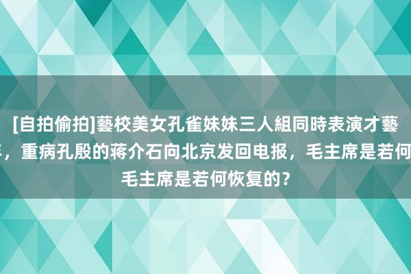 [自拍偷拍]藝校美女孔雀妹妹三人組同時表演才藝 1975年，重病孔殷的蒋介石向北京发回电报，毛主席是若何恢复的？