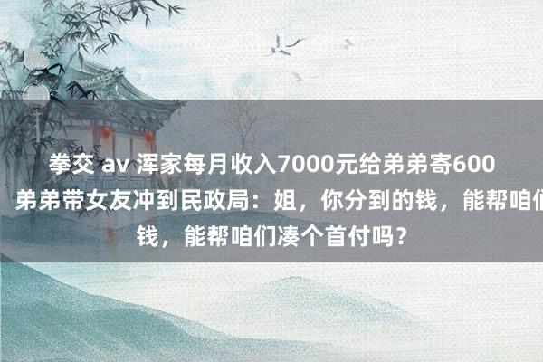 拳交 av 浑家每月收入7000元给弟弟寄6000元，仳离时，弟弟带女友冲到民政局：姐，你分到的钱，能帮咱们凑个首付吗？