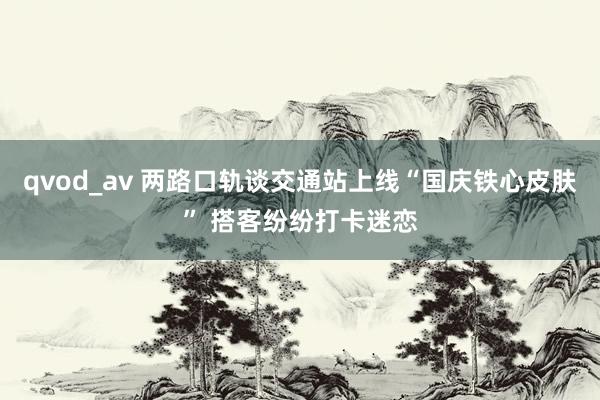 qvod_av 两路口轨谈交通站上线“国庆铁心皮肤” 搭客纷纷打卡迷恋