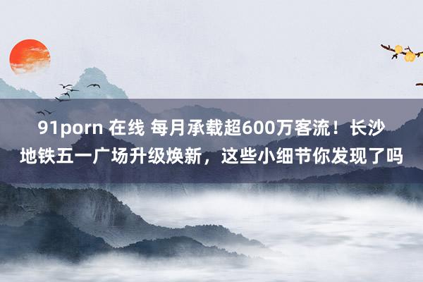 91porn 在线 每月承载超600万客流！长沙地铁五一广场升级焕新，这些小细节你发现了吗