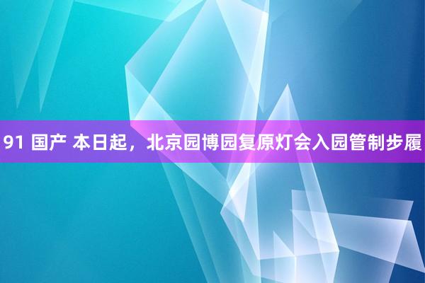 91 国产 本日起，北京园博园复原灯会入园管制步履