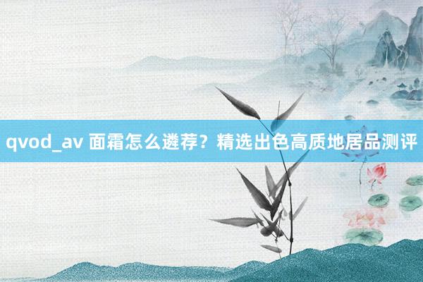 qvod_av 面霜怎么遴荐？精选出色高质地居品测评