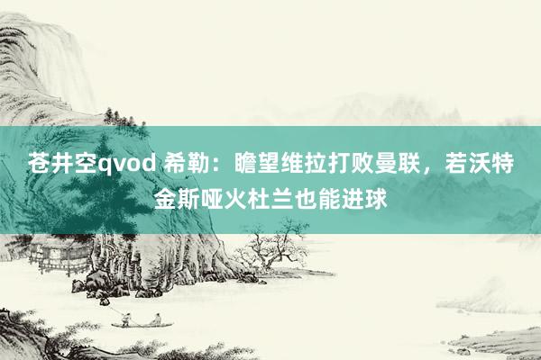 苍井空qvod 希勒：瞻望维拉打败曼联，若沃特金斯哑火杜兰也能进球