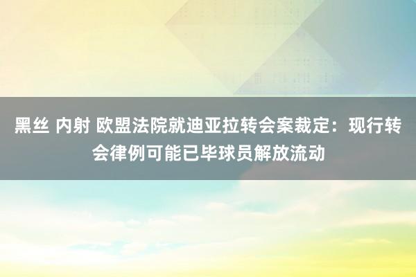 黑丝 内射 欧盟法院就迪亚拉转会案裁定：现行转会律例可能已毕球员解放流动