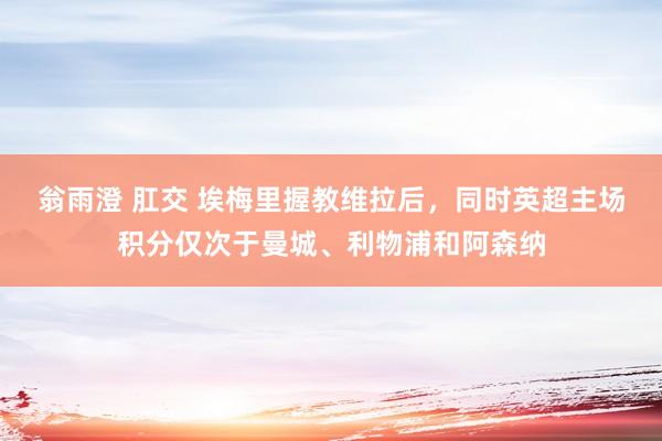 翁雨澄 肛交 埃梅里握教维拉后，同时英超主场积分仅次于曼城、利物浦和阿森纳