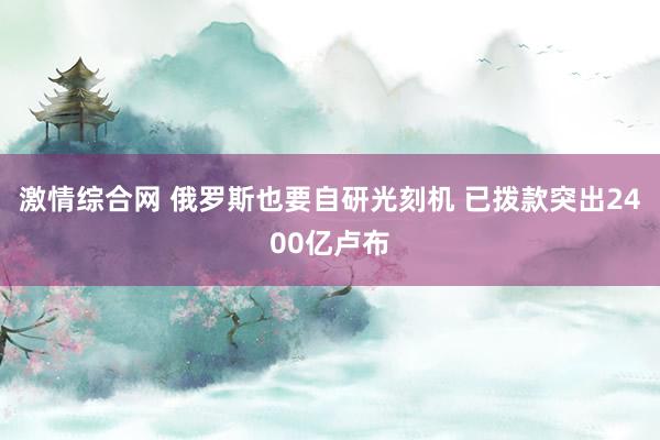 激情综合网 俄罗斯也要自研光刻机 已拨款突出2400亿卢布