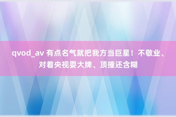 qvod_av 有点名气就把我方当巨星！不敬业、对着央视耍大牌、顶撞还含糊