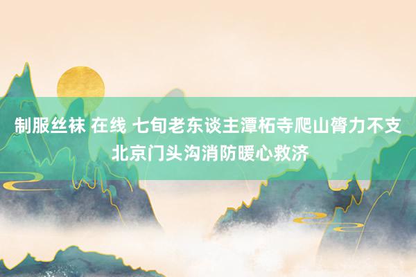 制服丝袜 在线 七旬老东谈主潭柘寺爬山膂力不支 北京门头沟消防暖心救济