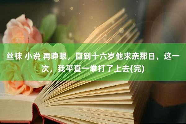 丝袜 小说 再睁眼，回到十六岁他求亲那日，这一次，我平直一拳打了上去(完)