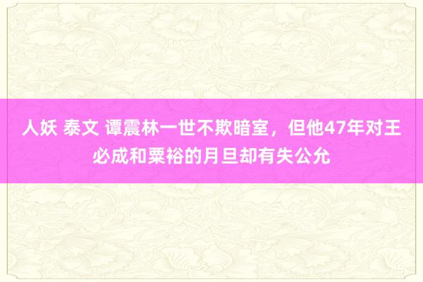 人妖 泰文 谭震林一世不欺暗室，但他47年对王必成和粟裕的月旦却有失公允