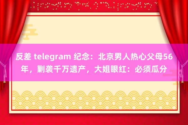 反差 telegram 纪念：北京男人热心父母56年，剿袭千万遗产，大姐眼红：必须瓜分