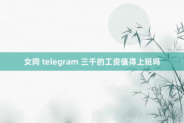 女同 telegram 三千的工资值得上班吗