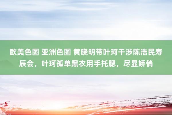 欧美色图 亚洲色图 黄晓明带叶珂干涉陈浩民寿辰会，叶珂孤单黑衣用手托腮，尽显娇俏