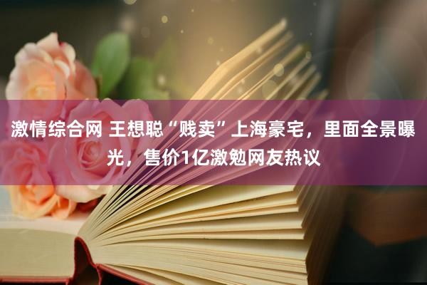 激情综合网 王想聪“贱卖”上海豪宅，里面全景曝光，售价1亿激勉网友热议