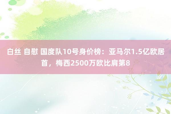 白丝 自慰 国度队10号身价榜：亚马尔1.5亿欧居首，梅西2500万欧比肩第8