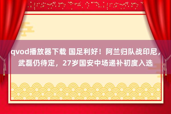 qvod播放器下载 国足利好！阿兰归队战印尼，武磊仍待定，27岁国安中场递补初度入选