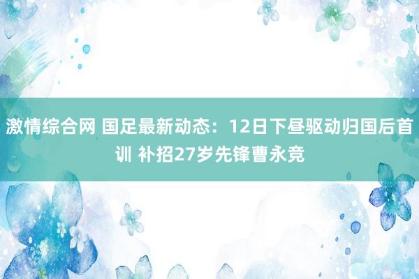 激情综合网 国足最新动态：12日下昼驱动归国后首训 补招27岁先锋曹永竞