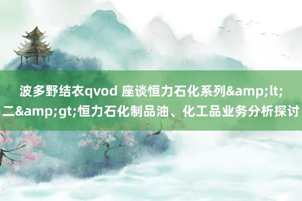 波多野结衣qvod 座谈恒力石化系列&lt;二&gt;恒力石化制品油、化工品业务分析探讨