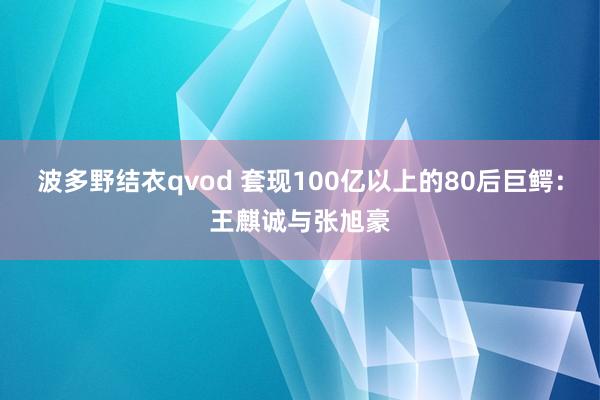 波多野结衣qvod 套现100亿以上的80后巨鳄：王麒诚与张旭豪