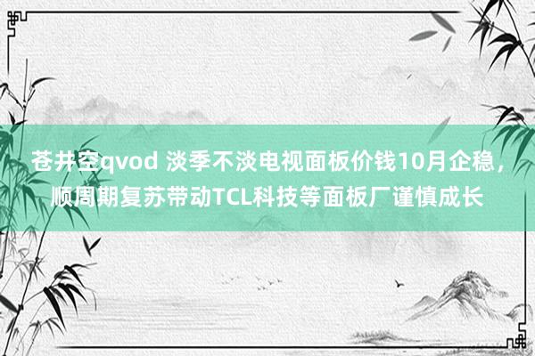 苍井空qvod 淡季不淡电视面板价钱10月企稳，顺周期复苏带动TCL科技等面板厂谨慎成长