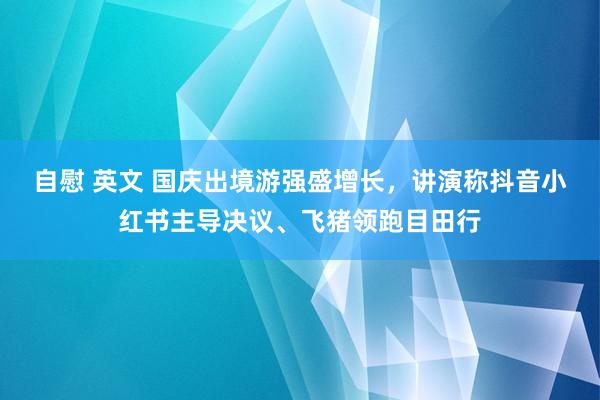 自慰 英文 国庆出境游强盛增长，讲演称抖音小红书主导决议、飞猪领跑目田行