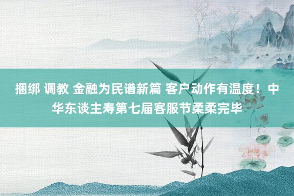 捆绑 调教 金融为民谱新篇 客户动作有温度！中华东谈主寿第七届客服节柔柔完毕