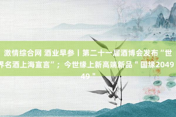 激情综合网 酒业早参丨第二十一届酒博会发布“世界名酒上海宣言”；今世缘上新高端新品＂国缘2049＂