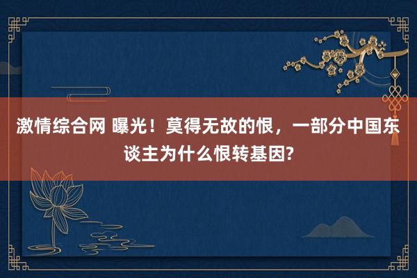 激情综合网 曝光！莫得无故的恨，一部分中国东谈主为什么恨转基因?