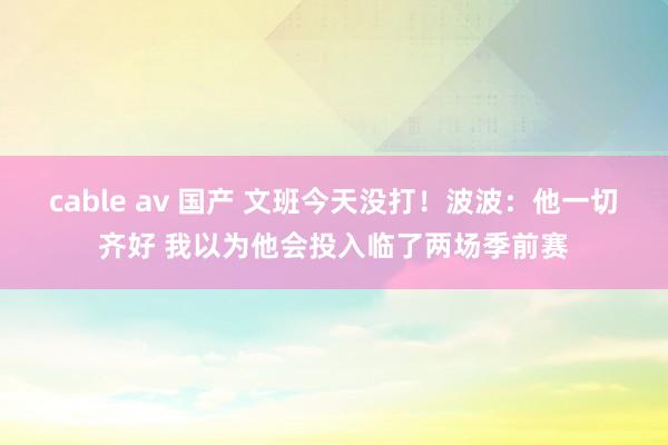 cable av 国产 文班今天没打！波波：他一切齐好 我以为他会投入临了两场季前赛