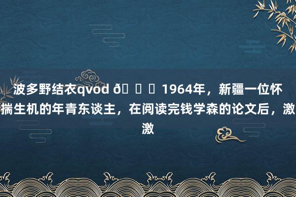 波多野结衣qvod 🌞1964年，新疆一位怀揣生机的年青东谈主，在阅读完钱学森的论文后，激