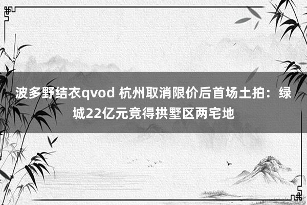 波多野结衣qvod 杭州取消限价后首场土拍：绿城22亿元竞得拱墅区两宅地