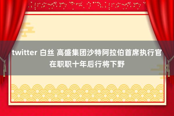 twitter 白丝 高盛集团沙特阿拉伯首席执行官在职职十年后行将下野