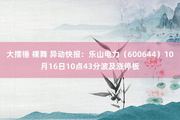 大摆锤 裸舞 异动快报：乐山电力（600644）10月16日10点43分波及涨停板