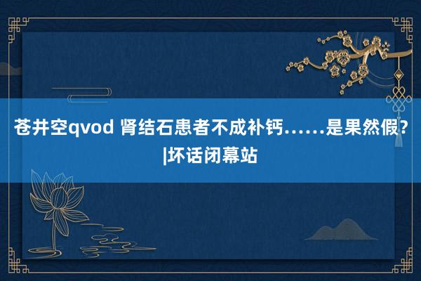 苍井空qvod 肾结石患者不成补钙……是果然假？|坏话闭幕站