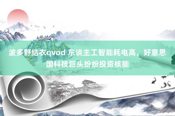 波多野结衣qvod 东谈主工智能耗电高，好意思国科技巨头纷纷投资核能