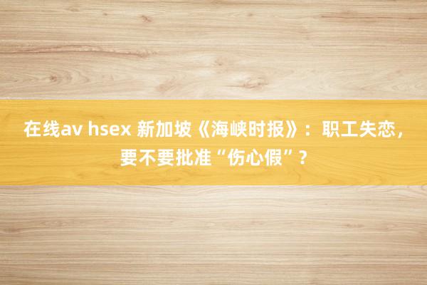 在线av hsex 新加坡《海峡时报》：职工失恋，要不要批准“伤心假”？