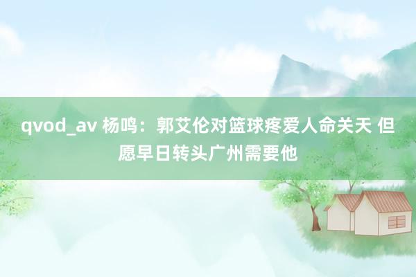 qvod_av 杨鸣：郭艾伦对篮球疼爱人命关天 但愿早日转头广州需要他