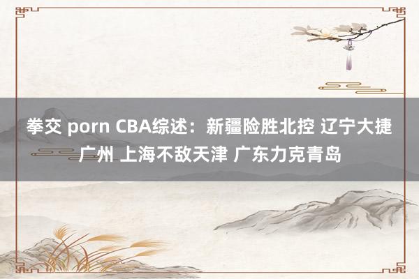 拳交 porn CBA综述：新疆险胜北控 辽宁大捷广州 上海不敌天津 广东力克青岛