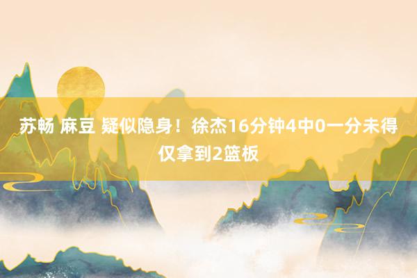 苏畅 麻豆 疑似隐身！徐杰16分钟4中0一分未得仅拿到2篮板