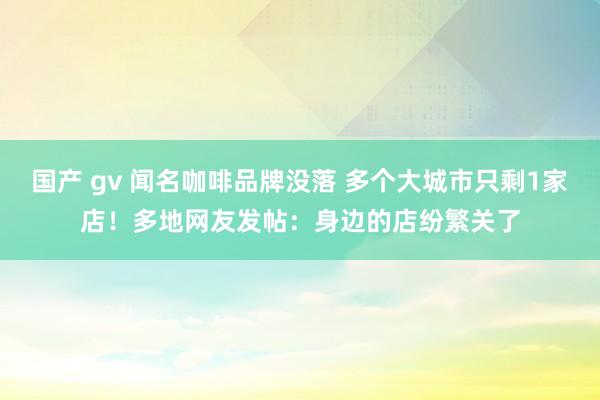 国产 gv 闻名咖啡品牌没落 多个大城市只剩1家店！多地网友发帖：身边的店纷繁关了