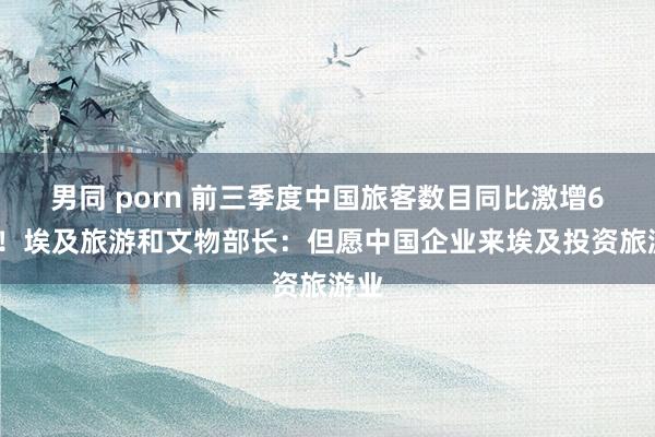 男同 porn 前三季度中国旅客数目同比激增65%！埃及旅游和文物部长：但愿中国企业来埃及投资旅游业