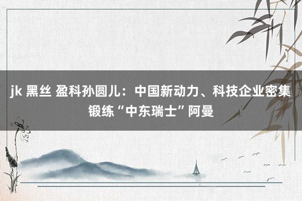 jk 黑丝 盈科孙圆儿：中国新动力、科技企业密集锻练“中东瑞士”阿曼