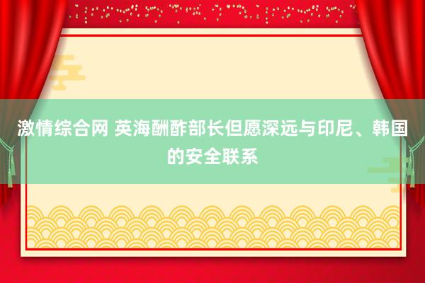 激情综合网 英海酬酢部长但愿深远与印尼、韩国的安全联系