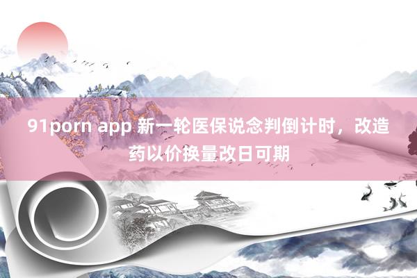 91porn app 新一轮医保说念判倒计时，改造药以价换量改日可期