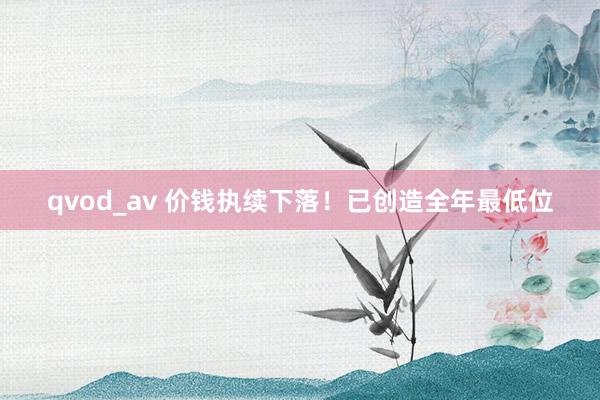 qvod_av 价钱执续下落！已创造全年最低位