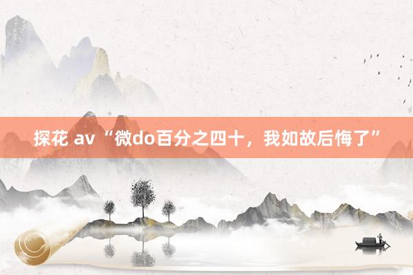 探花 av “微do百分之四十，我如故后悔了”