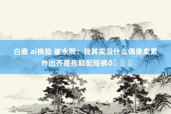 白鹿 ai换脸 崔永熙：我其实没什么偶像牵累 外出齐是拖鞋配短裤😄